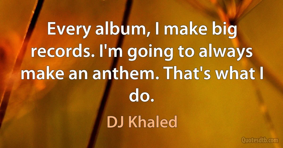 Every album, I make big records. I'm going to always make an anthem. That's what I do. (DJ Khaled)