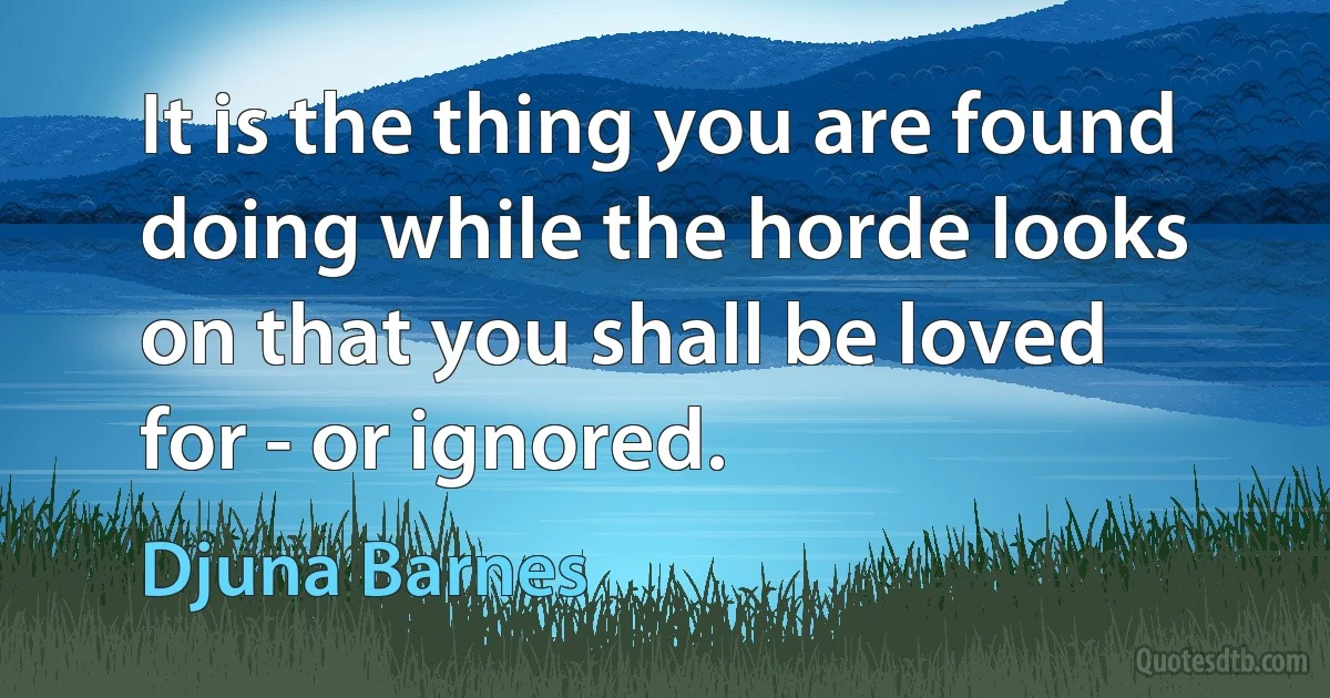 It is the thing you are found doing while the horde looks on that you shall be loved for - or ignored. (Djuna Barnes)