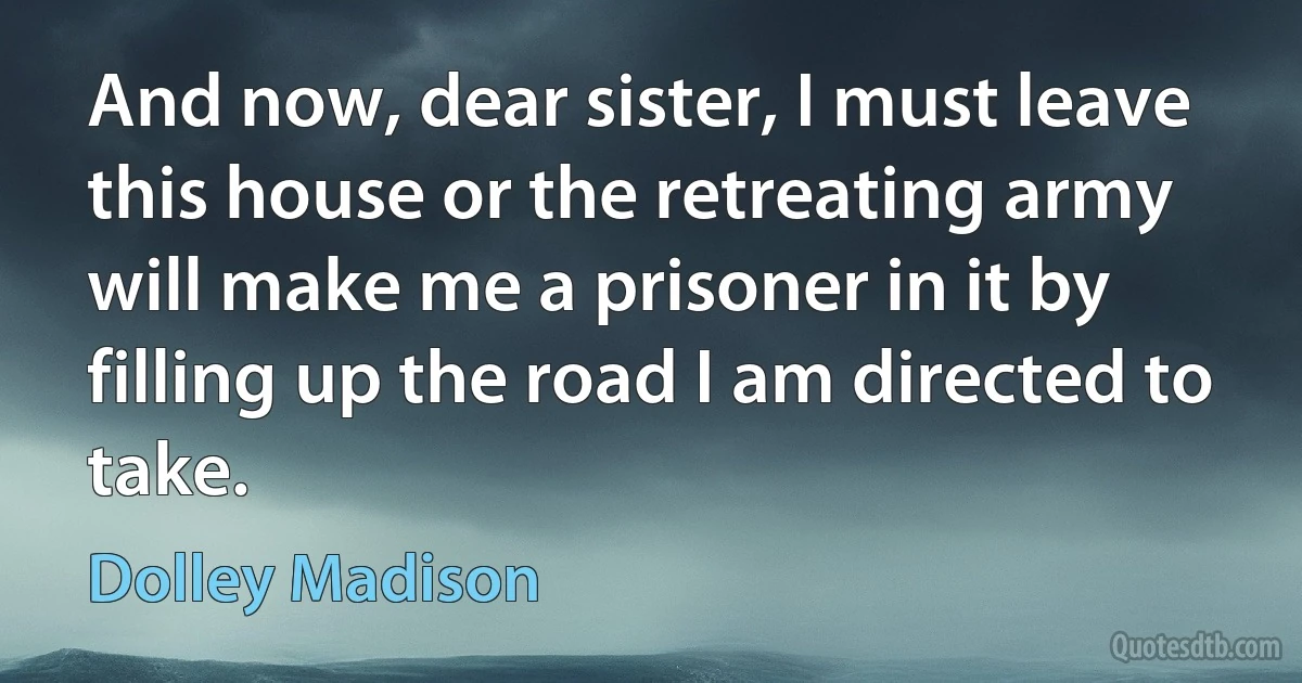 And now, dear sister, I must leave this house or the retreating army will make me a prisoner in it by filling up the road I am directed to take. (Dolley Madison)