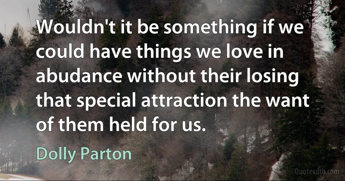 Wouldn't it be something if we could have things we love in abudance without their losing that special attraction the want of them held for us. (Dolly Parton)