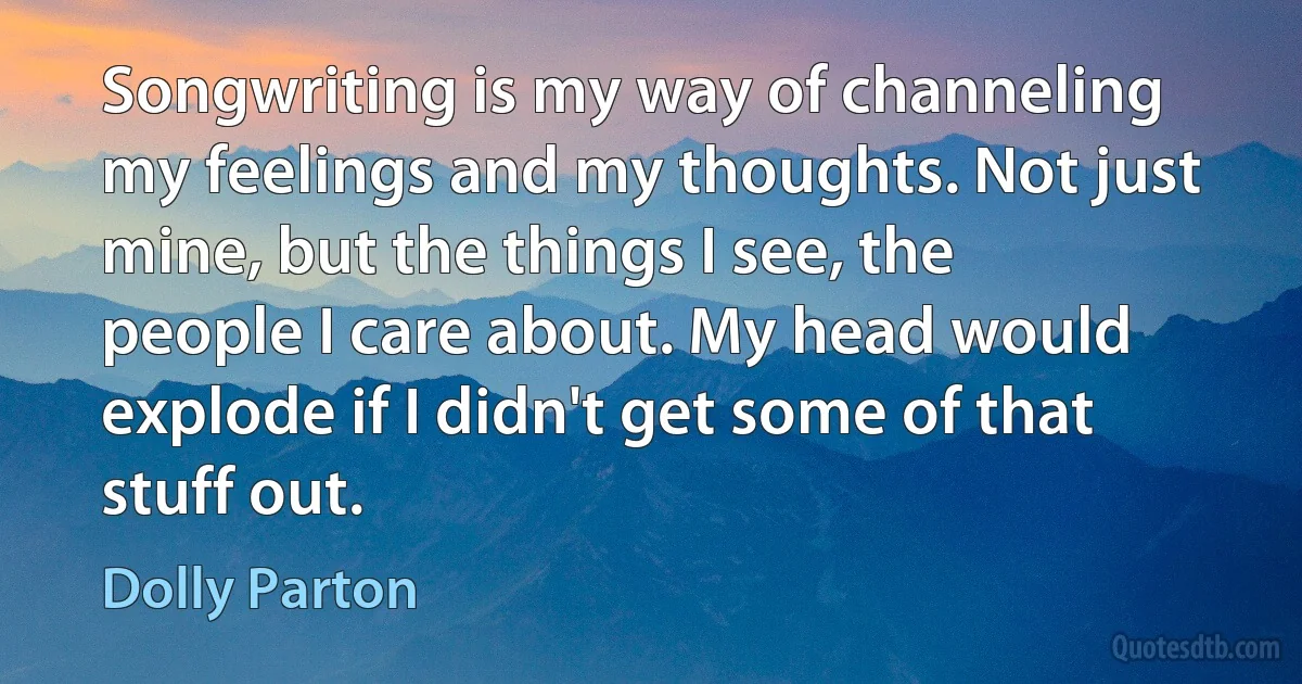 Songwriting is my way of channeling my feelings and my thoughts. Not just mine, but the things I see, the people I care about. My head would explode if I didn't get some of that stuff out. (Dolly Parton)