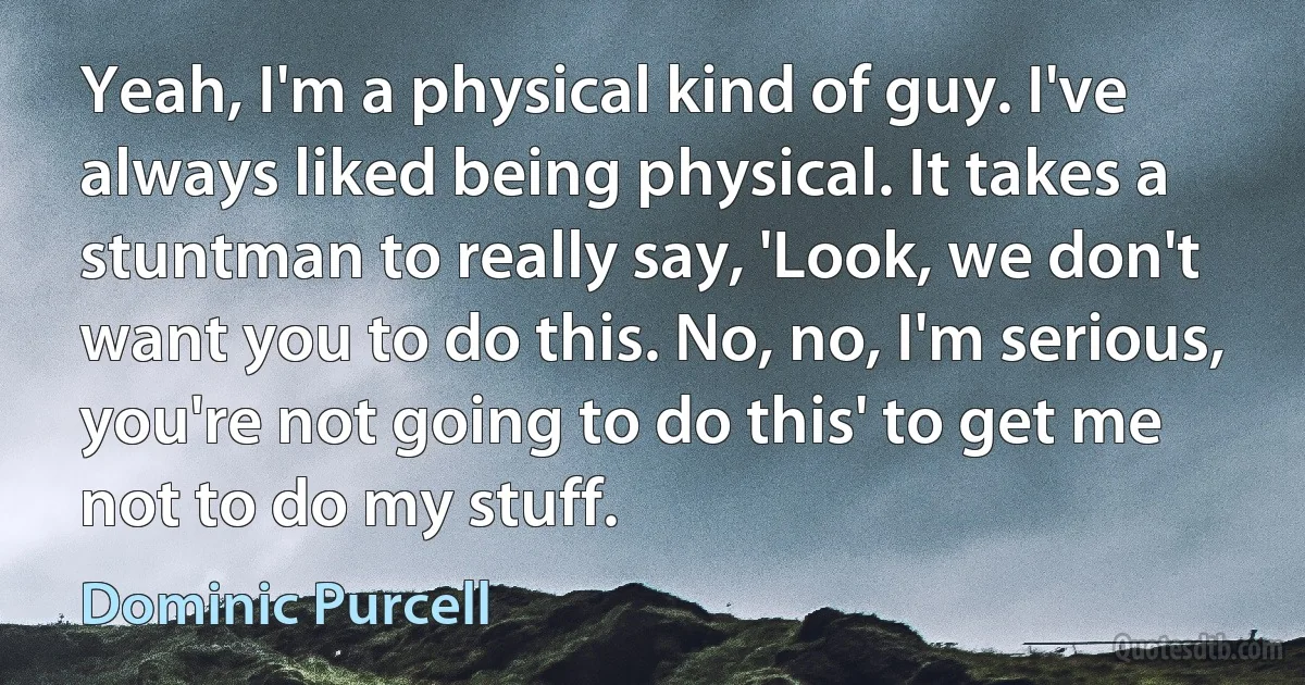 Yeah, I'm a physical kind of guy. I've always liked being physical. It takes a stuntman to really say, 'Look, we don't want you to do this. No, no, I'm serious, you're not going to do this' to get me not to do my stuff. (Dominic Purcell)