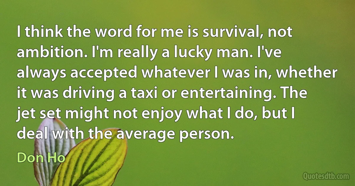 I think the word for me is survival, not ambition. I'm really a lucky man. I've always accepted whatever I was in, whether it was driving a taxi or entertaining. The jet set might not enjoy what I do, but I deal with the average person. (Don Ho)