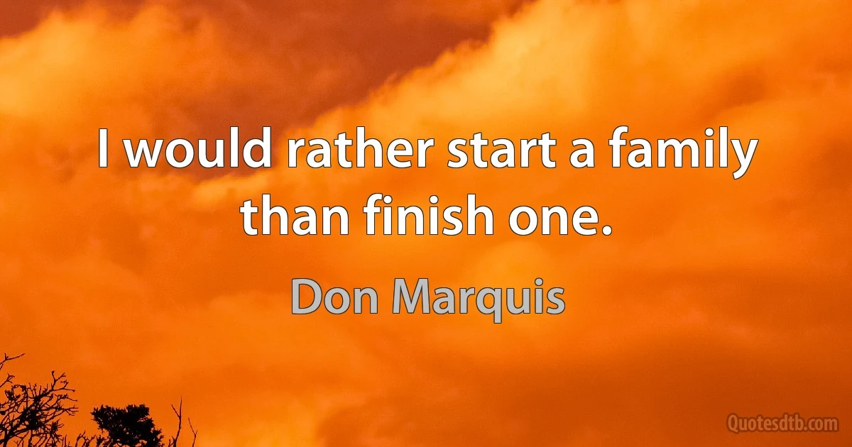 I would rather start a family than finish one. (Don Marquis)