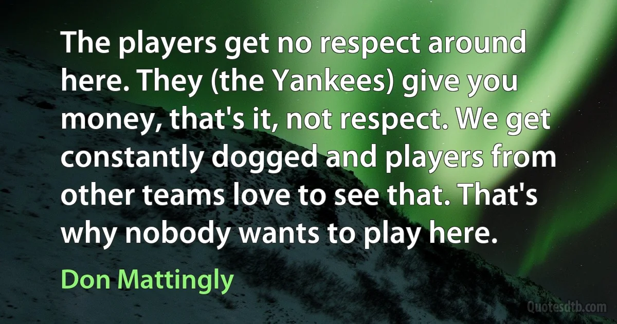 The players get no respect around here. They (the Yankees) give you money, that's it, not respect. We get constantly dogged and players from other teams love to see that. That's why nobody wants to play here. (Don Mattingly)