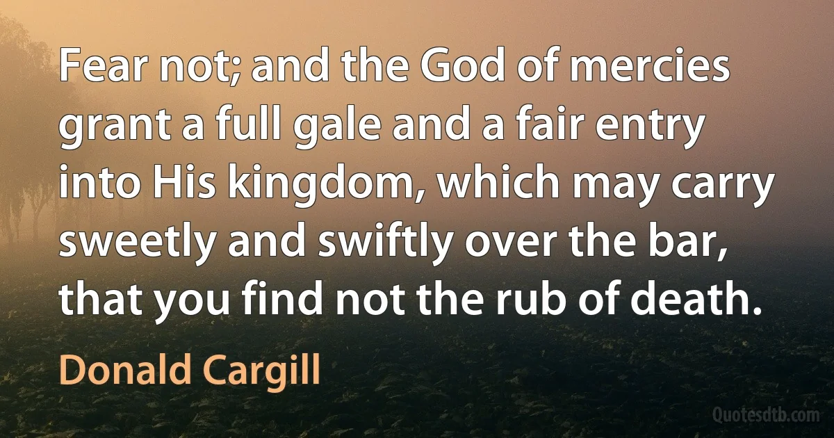 Fear not; and the God of mercies grant a full gale and a fair entry into His kingdom, which may carry sweetly and swiftly over the bar, that you find not the rub of death. (Donald Cargill)