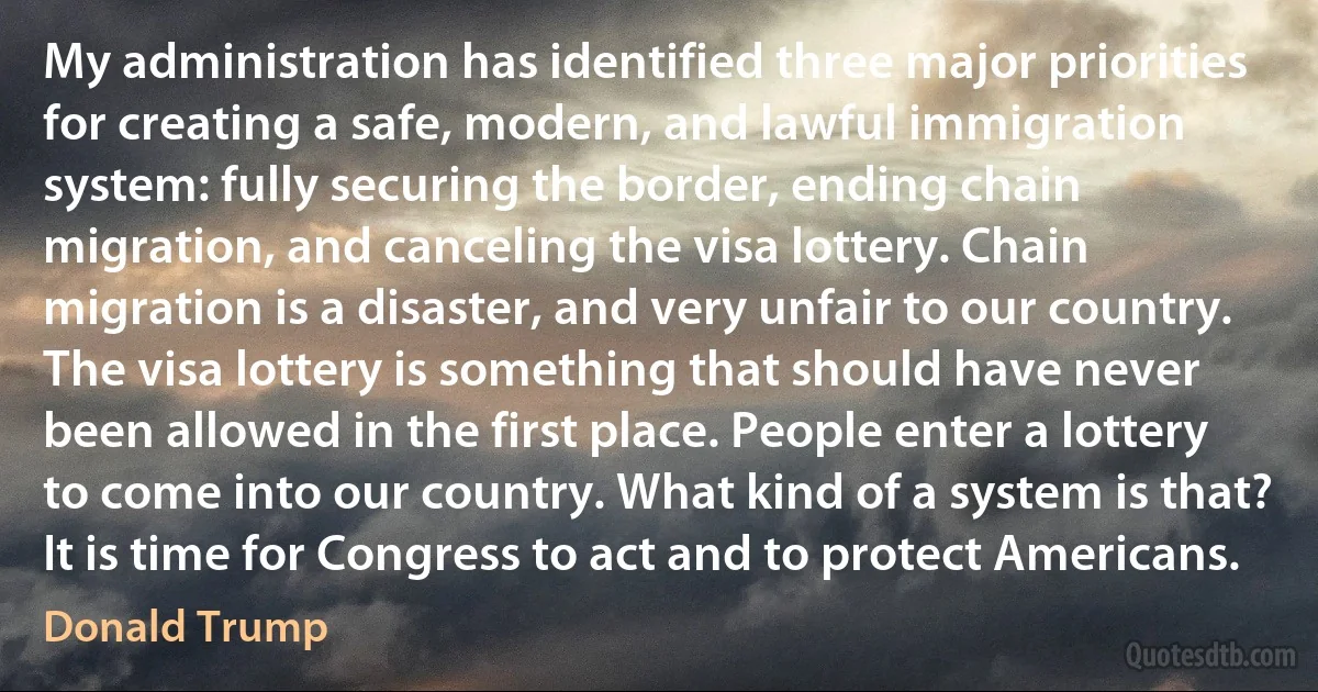 My administration has identified three major priorities for creating a safe, modern, and lawful immigration system: fully securing the border, ending chain migration, and canceling the visa lottery. Chain migration is a disaster, and very unfair to our country. The visa lottery is something that should have never been allowed in the first place. People enter a lottery to come into our country. What kind of a system is that? It is time for Congress to act and to protect Americans. (Donald Trump)