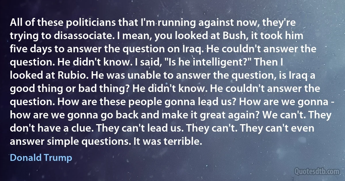 All of these politicians that I'm running against now, they're trying to disassociate. I mean, you looked at Bush, it took him five days to answer the question on Iraq. He couldn't answer the question. He didn't know. I said, "Is he intelligent?" Then I looked at Rubio. He was unable to answer the question, is Iraq a good thing or bad thing? He didn't know. He couldn't answer the question. How are these people gonna lead us? How are we gonna - how are we gonna go back and make it great again? We can't. They don't have a clue. They can't lead us. They can't. They can't even answer simple questions. It was terrible. (Donald Trump)