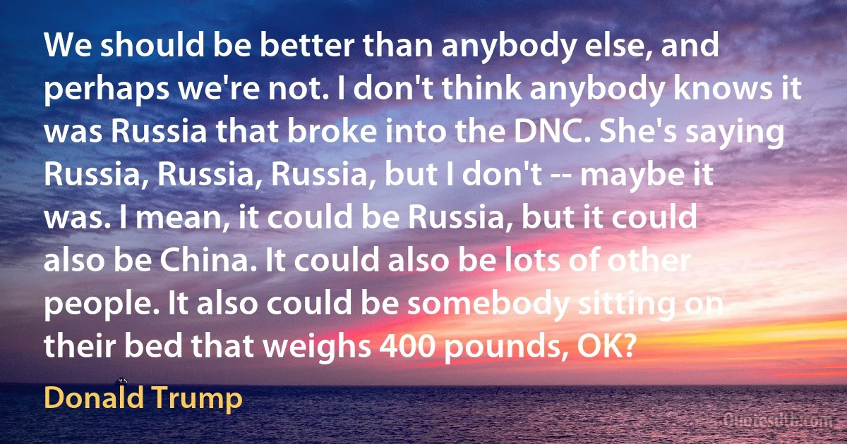 We should be better than anybody else, and perhaps we're not. I don't think anybody knows it was Russia that broke into the DNC. She's saying Russia, Russia, Russia, but I don't -- maybe it was. I mean, it could be Russia, but it could also be China. It could also be lots of other people. It also could be somebody sitting on their bed that weighs 400 pounds, OK? (Donald Trump)