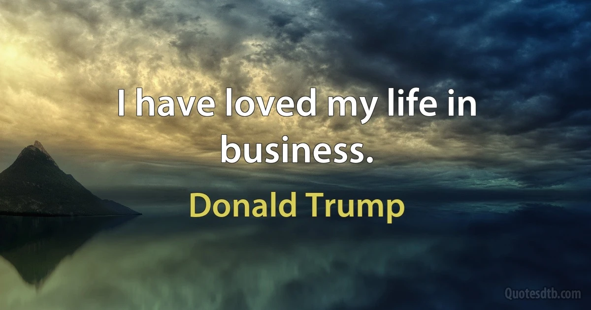 I have loved my life in business. (Donald Trump)