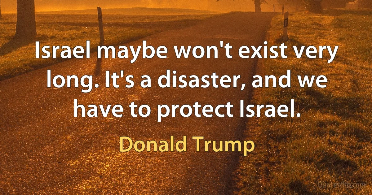 Israel maybe won't exist very long. It's a disaster, and we have to protect Israel. (Donald Trump)