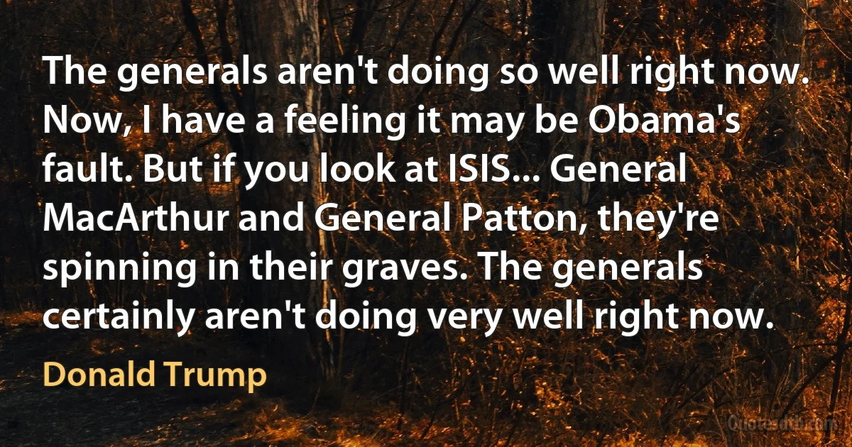 The generals aren't doing so well right now. Now, I have a feeling it may be Obama's fault. But if you look at ISIS... General MacArthur and General Patton, they're spinning in their graves. The generals certainly aren't doing very well right now. (Donald Trump)