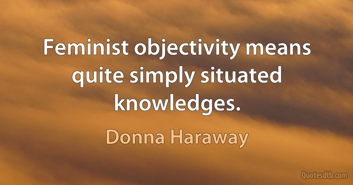 Feminist objectivity means quite simply situated knowledges. (Donna Haraway)