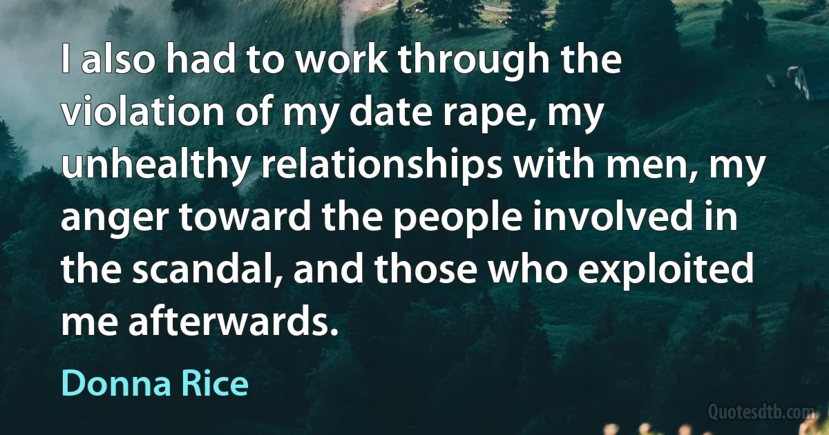 I also had to work through the violation of my date rape, my unhealthy relationships with men, my anger toward the people involved in the scandal, and those who exploited me afterwards. (Donna Rice)