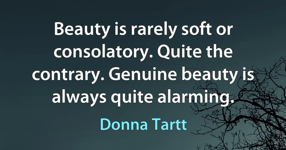 Beauty is rarely soft or consolatory. Quite the contrary. Genuine beauty is always quite alarming. (Donna Tartt)