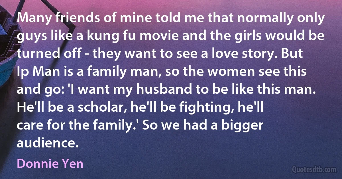 Many friends of mine told me that normally only guys like a kung fu movie and the girls would be turned off - they want to see a love story. But Ip Man is a family man, so the women see this and go: 'I want my husband to be like this man. He'll be a scholar, he'll be fighting, he'll care for the family.' So we had a bigger audience. (Donnie Yen)