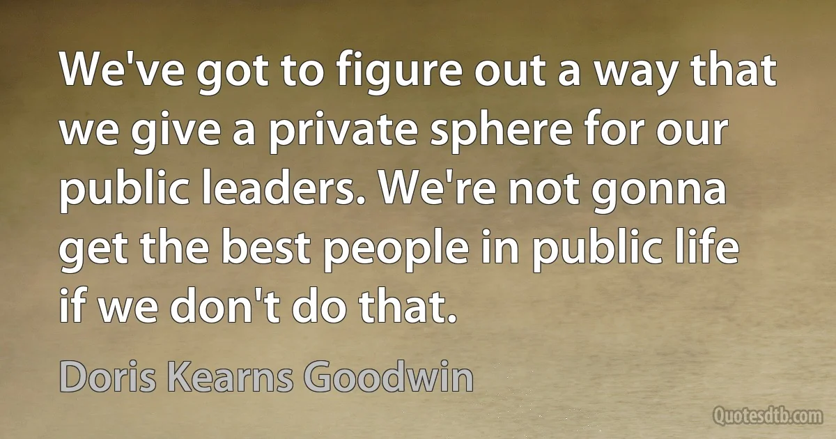 We've got to figure out a way that we give a private sphere for our public leaders. We're not gonna get the best people in public life if we don't do that. (Doris Kearns Goodwin)