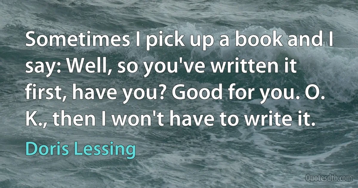 Sometimes I pick up a book and I say: Well, so you've written it first, have you? Good for you. O. K., then I won't have to write it. (Doris Lessing)