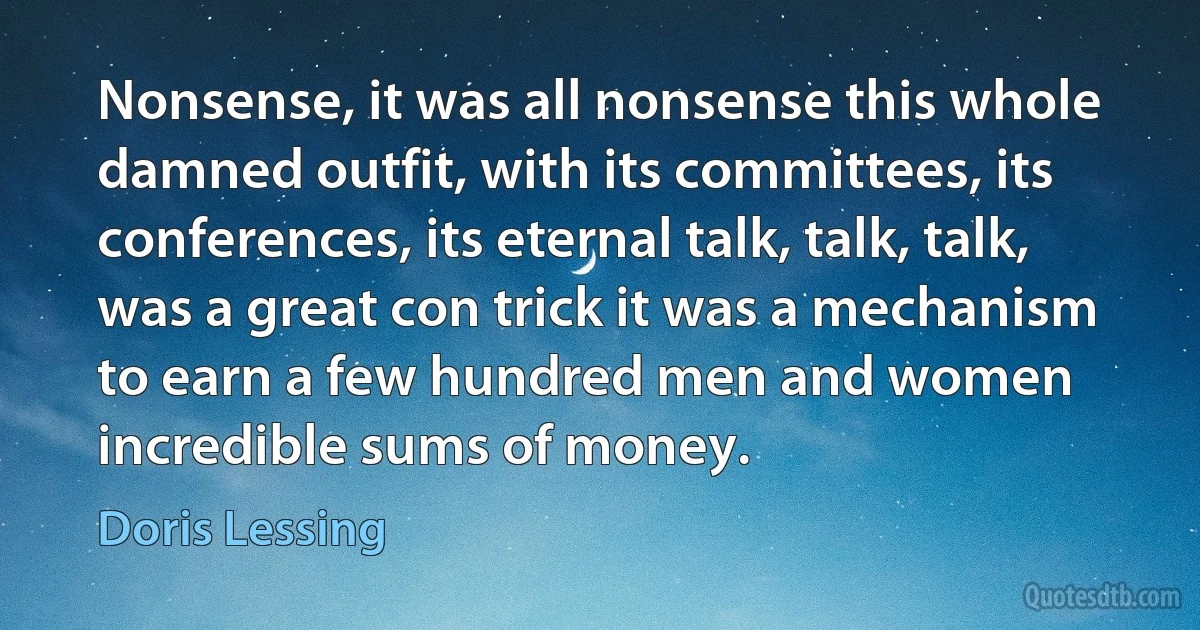 Nonsense, it was all nonsense this whole damned outfit, with its committees, its conferences, its eternal talk, talk, talk, was a great con trick it was a mechanism to earn a few hundred men and women incredible sums of money. (Doris Lessing)