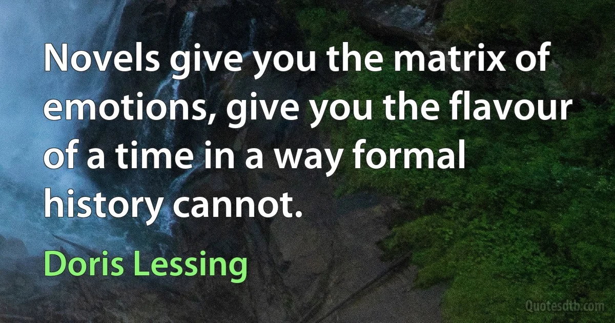 Novels give you the matrix of emotions, give you the flavour of a time in a way formal history cannot. (Doris Lessing)