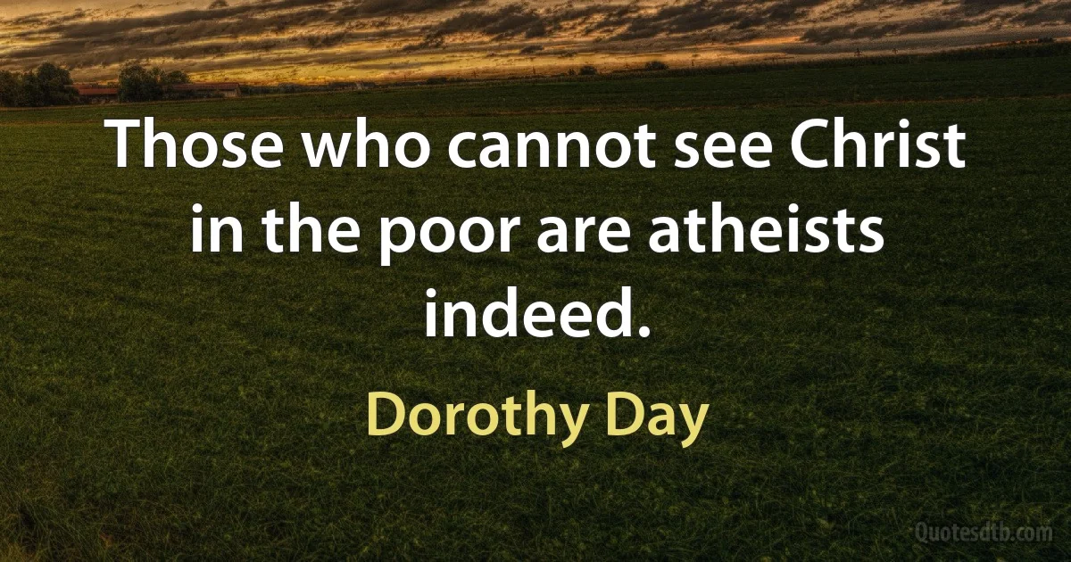 Those who cannot see Christ in the poor are atheists indeed. (Dorothy Day)