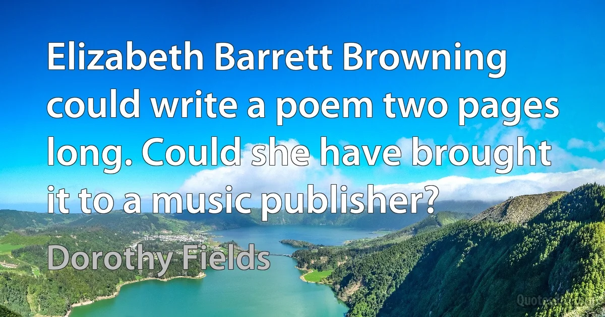 Elizabeth Barrett Browning could write a poem two pages long. Could she have brought it to a music publisher? (Dorothy Fields)