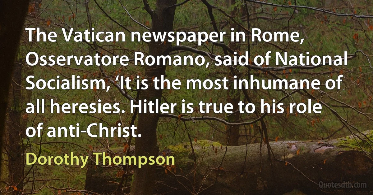 The Vatican newspaper in Rome, Osservatore Romano, said of National Socialism, ‘It is the most inhumane of all heresies. Hitler is true to his role of anti-Christ. (Dorothy Thompson)