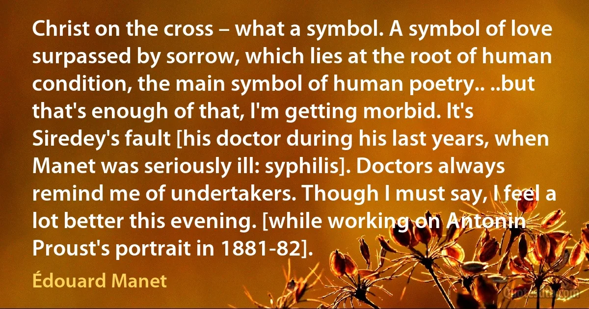 Christ on the cross – what a symbol. A symbol of love surpassed by sorrow, which lies at the root of human condition, the main symbol of human poetry.. ..but that's enough of that, I'm getting morbid. It's Siredey's fault [his doctor during his last years, when Manet was seriously ill: syphilis]. Doctors always remind me of undertakers. Though I must say, I feel a lot better this evening. [while working on Antonin Proust's portrait in 1881-82]. (Édouard Manet)