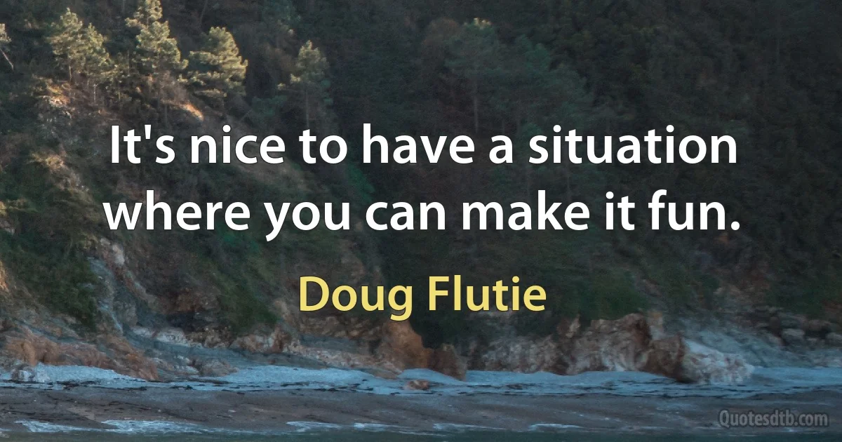 It's nice to have a situation where you can make it fun. (Doug Flutie)