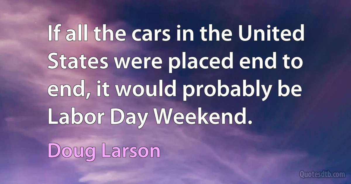 If all the cars in the United States were placed end to end, it would probably be Labor Day Weekend. (Doug Larson)