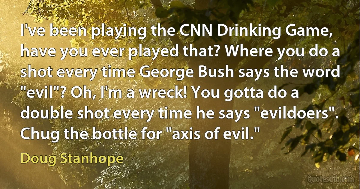 I've been playing the CNN Drinking Game, have you ever played that? Where you do a shot every time George Bush says the word "evil"? Oh, I'm a wreck! You gotta do a double shot every time he says "evildoers". Chug the bottle for "axis of evil." (Doug Stanhope)