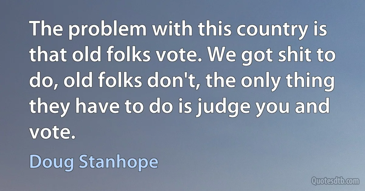 The problem with this country is that old folks vote. We got shit to do, old folks don't, the only thing they have to do is judge you and vote. (Doug Stanhope)