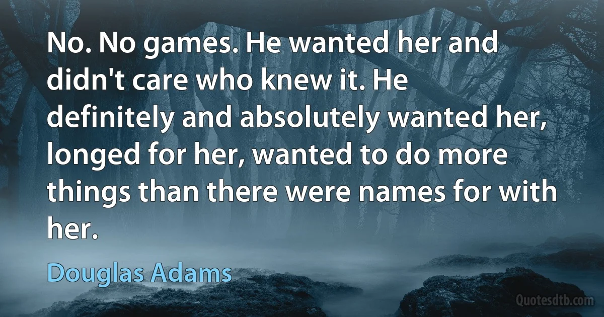 No. No games. He wanted her and didn't care who knew it. He definitely and absolutely wanted her, longed for her, wanted to do more things than there were names for with her. (Douglas Adams)