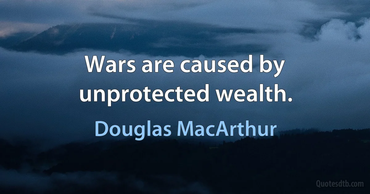 Wars are caused by unprotected wealth. (Douglas MacArthur)