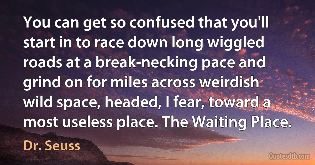 You can get so confused that you'll start in to race down long wiggled roads at a break-necking pace and grind on for miles across weirdish wild space, headed, I fear, toward a most useless place. The Waiting Place. (Dr. Seuss)