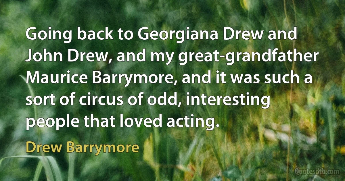 Going back to Georgiana Drew and John Drew, and my great-grandfather Maurice Barrymore, and it was such a sort of circus of odd, interesting people that loved acting. (Drew Barrymore)