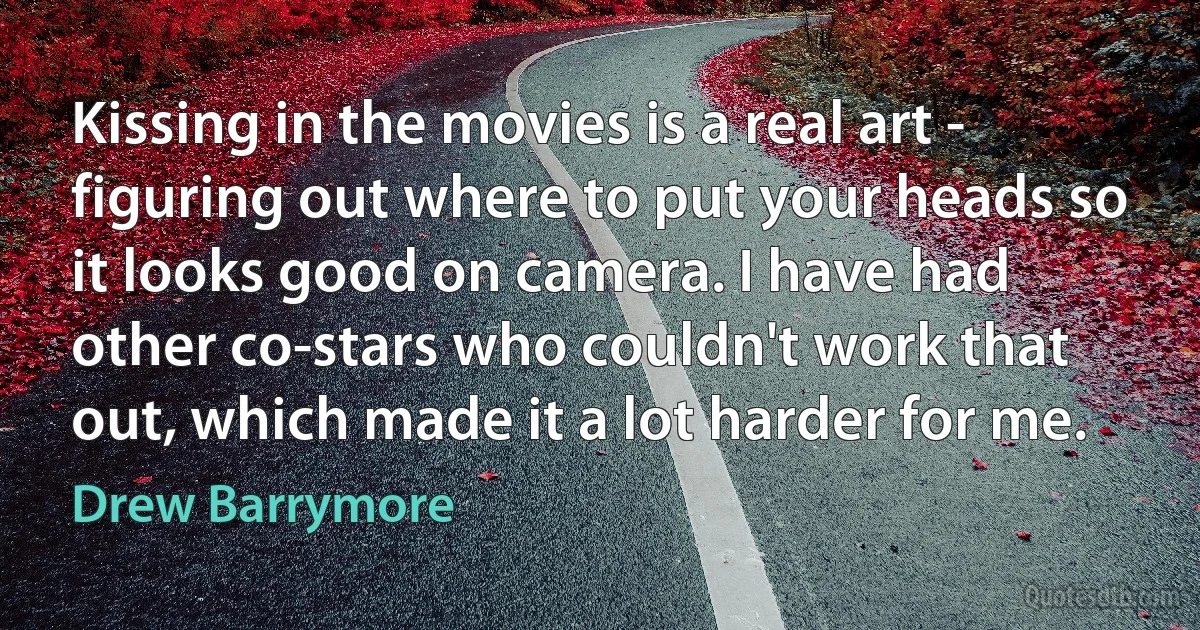 Kissing in the movies is a real art - figuring out where to put your heads so it looks good on camera. I have had other co-stars who couldn't work that out, which made it a lot harder for me. (Drew Barrymore)