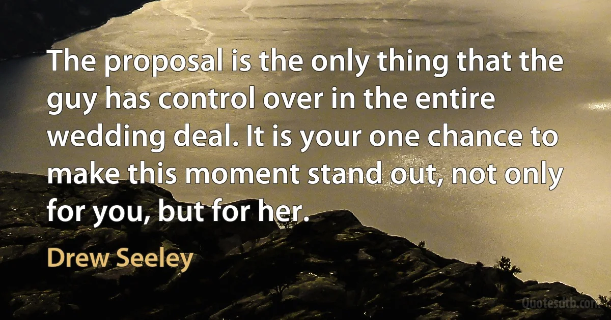 The proposal is the only thing that the guy has control over in the entire wedding deal. It is your one chance to make this moment stand out, not only for you, but for her. (Drew Seeley)