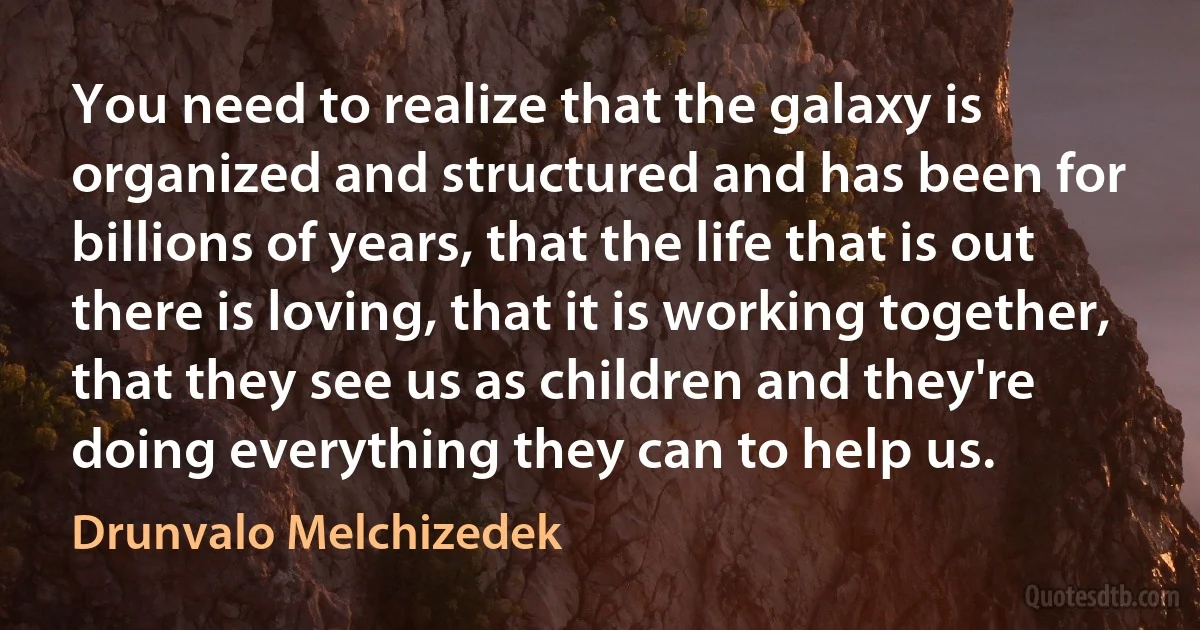 You need to realize that the galaxy is organized and structured and has been for billions of years, that the life that is out there is loving, that it is working together, that they see us as children and they're doing everything they can to help us. (Drunvalo Melchizedek)