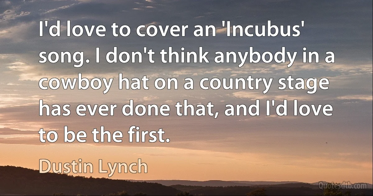 I'd love to cover an 'Incubus' song. I don't think anybody in a cowboy hat on a country stage has ever done that, and I'd love to be the first. (Dustin Lynch)