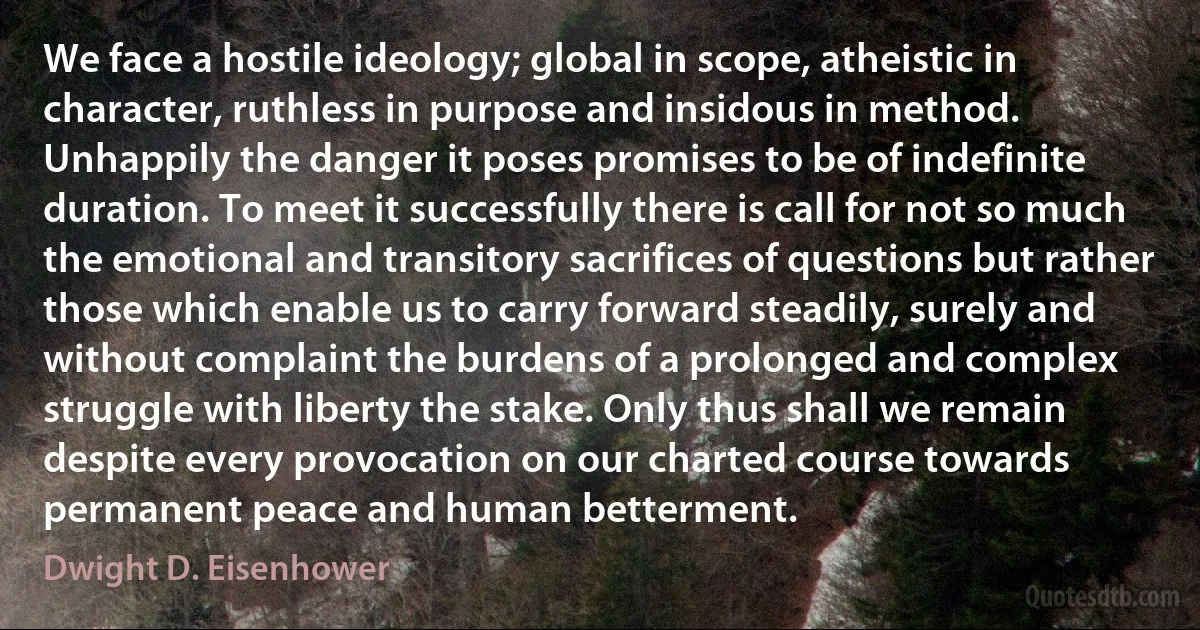 We face a hostile ideology; global in scope, atheistic in character, ruthless in purpose and insidous in method. Unhappily the danger it poses promises to be of indefinite duration. To meet it successfully there is call for not so much the emotional and transitory sacrifices of questions but rather those which enable us to carry forward steadily, surely and without complaint the burdens of a prolonged and complex struggle with liberty the stake. Only thus shall we remain despite every provocation on our charted course towards permanent peace and human betterment. (Dwight D. Eisenhower)