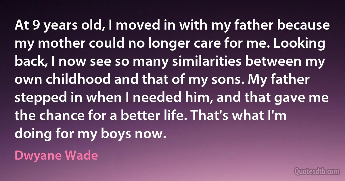 At 9 years old, I moved in with my father because my mother could no longer care for me. Looking back, I now see so many similarities between my own childhood and that of my sons. My father stepped in when I needed him, and that gave me the chance for a better life. That's what I'm doing for my boys now. (Dwyane Wade)