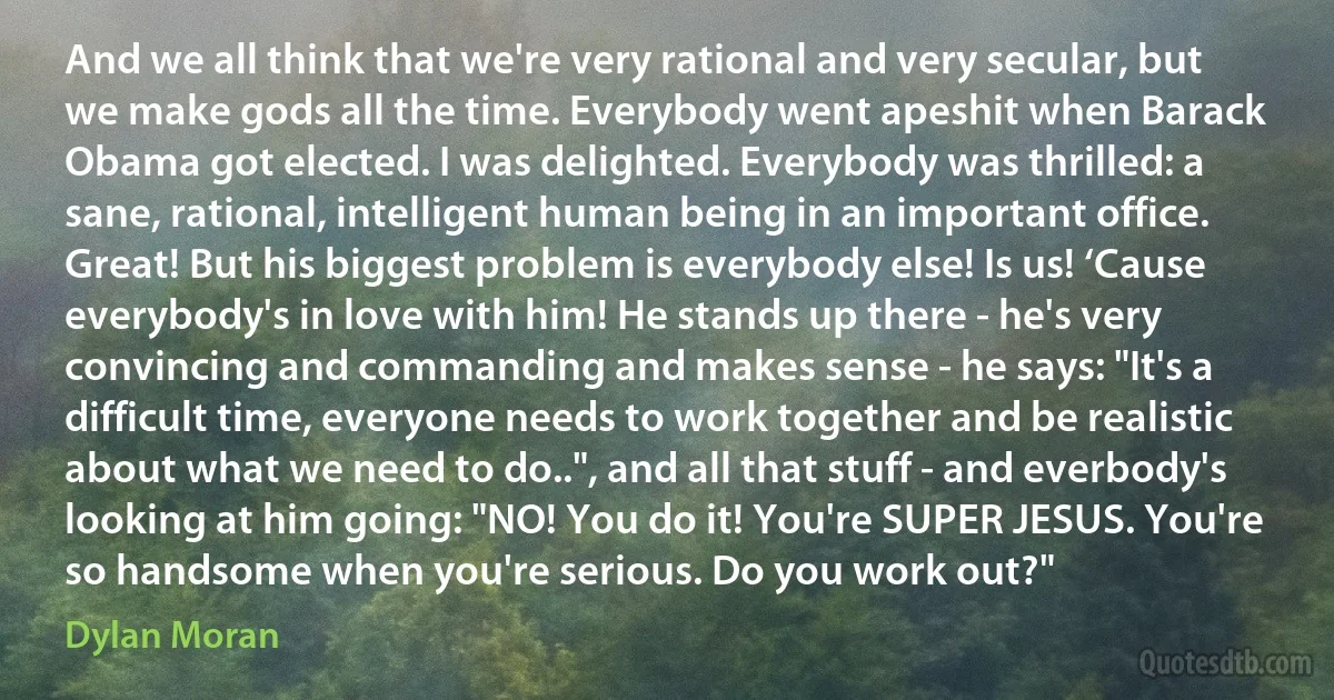 And we all think that we're very rational and very secular, but we make gods all the time. Everybody went apeshit when Barack Obama got elected. I was delighted. Everybody was thrilled: a sane, rational, intelligent human being in an important office. Great! But his biggest problem is everybody else! Is us! ‘Cause everybody's in love with him! He stands up there - he's very convincing and commanding and makes sense - he says: "It's a difficult time, everyone needs to work together and be realistic about what we need to do..", and all that stuff - and everbody's looking at him going: "NO! You do it! You're SUPER JESUS. You're so handsome when you're serious. Do you work out?" (Dylan Moran)