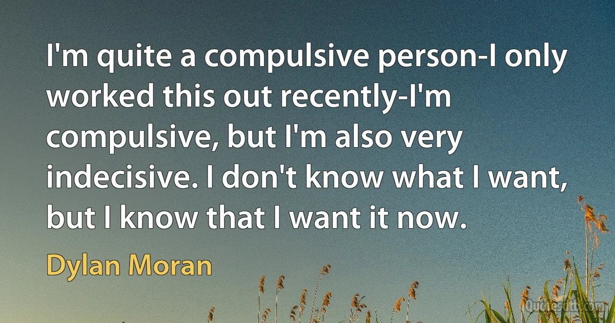 I'm quite a compulsive person-I only worked this out recently-I'm compulsive, but I'm also very indecisive. I don't know what I want, but I know that I want it now. (Dylan Moran)