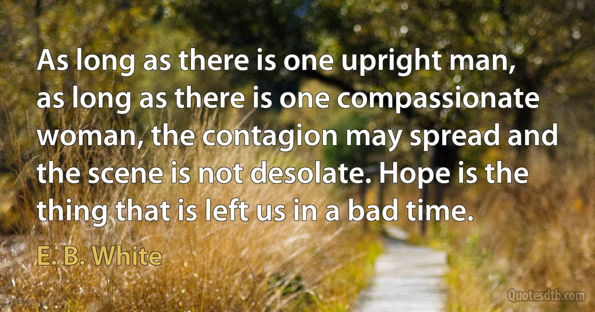 As long as there is one upright man, as long as there is one compassionate woman, the contagion may spread and the scene is not desolate. Hope is the thing that is left us in a bad time. (E. B. White)