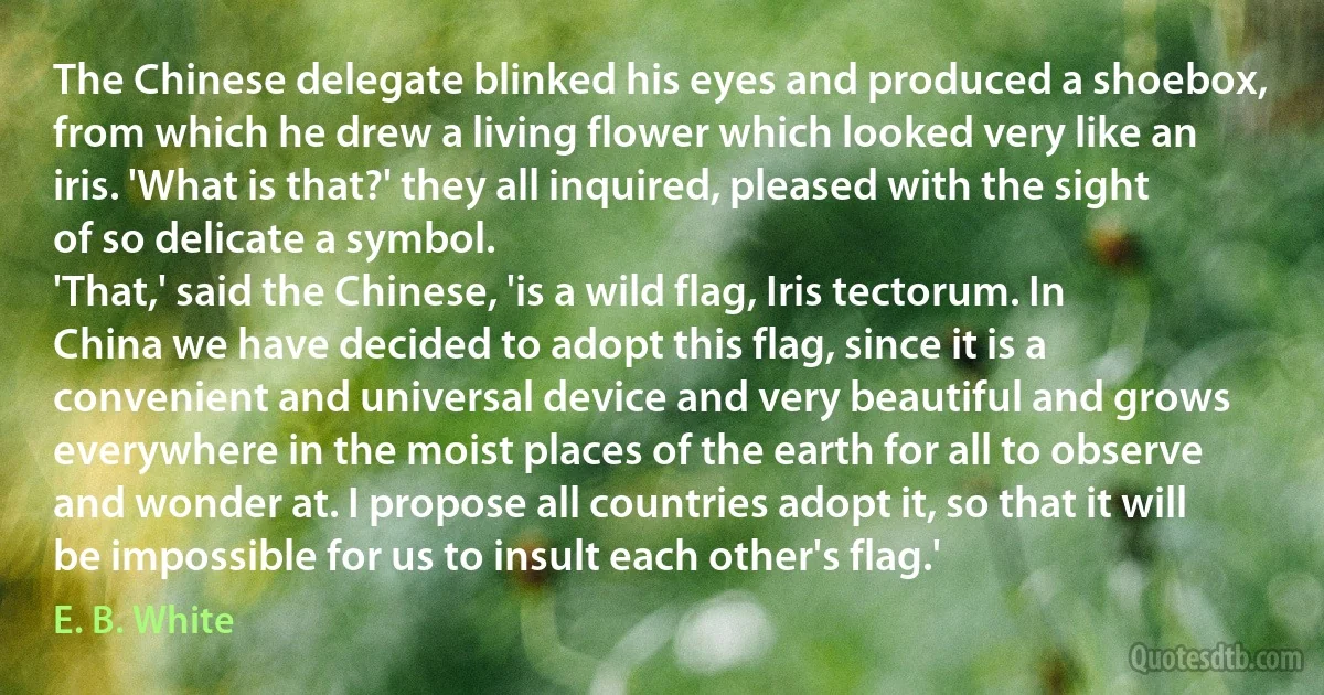 The Chinese delegate blinked his eyes and produced a shoebox, from which he drew a living flower which looked very like an iris. 'What is that?' they all inquired, pleased with the sight of so delicate a symbol.
'That,' said the Chinese, 'is a wild flag, Iris tectorum. In China we have decided to adopt this flag, since it is a convenient and universal device and very beautiful and grows everywhere in the moist places of the earth for all to observe and wonder at. I propose all countries adopt it, so that it will be impossible for us to insult each other's flag.' (E. B. White)