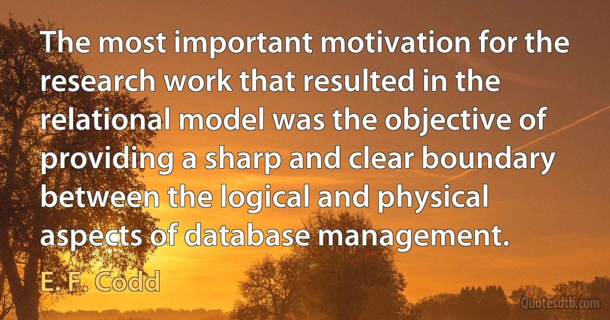 The most important motivation for the research work that resulted in the relational model was the objective of providing a sharp and clear boundary between the logical and physical aspects of database management. (E. F. Codd)