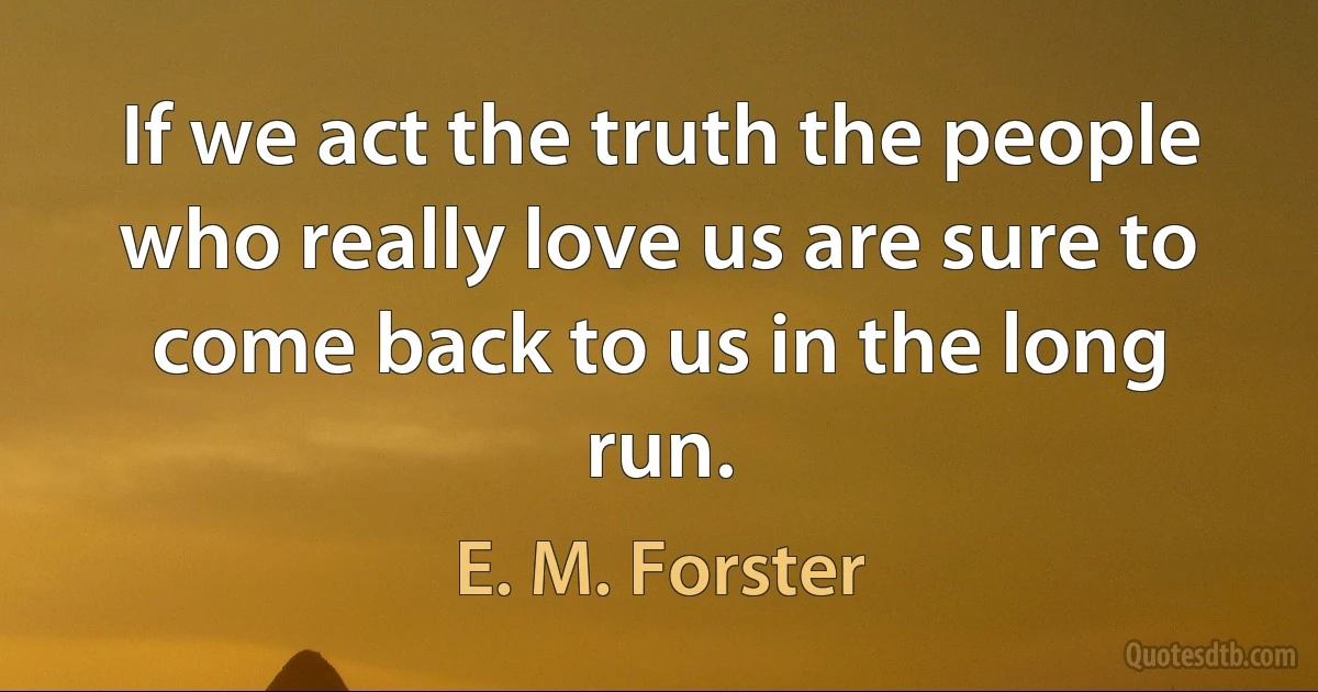 If we act the truth the people who really love us are sure to come back to us in the long run. (E. M. Forster)