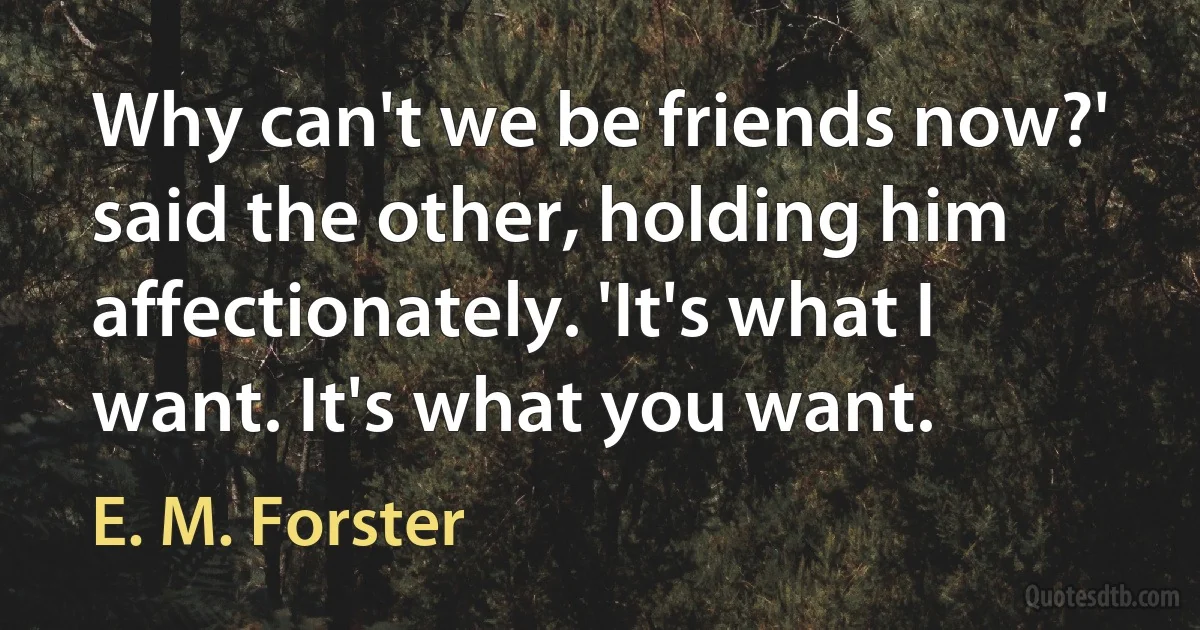 Why can't we be friends now?' said the other, holding him affectionately. 'It's what I want. It's what you want. (E. M. Forster)