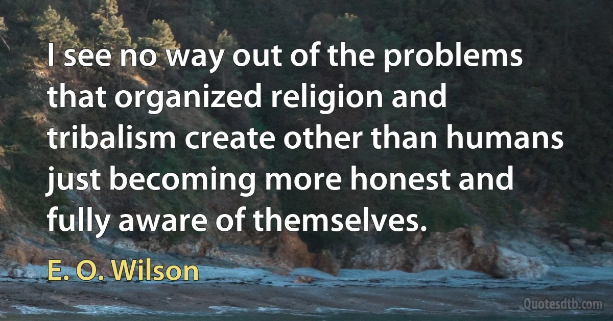 I see no way out of the problems that organized religion and tribalism create other than humans just becoming more honest and fully aware of themselves. (E. O. Wilson)